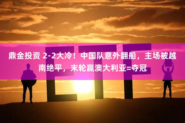 鼎金投资 2-2大冷！中国队意外翻船，主场被越南绝平，末轮赢澳大利亚=夺冠