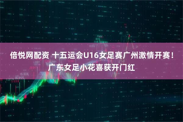 倍悦网配资 十五运会U16女足赛广州激情开赛！广东女足小花喜获开门红
