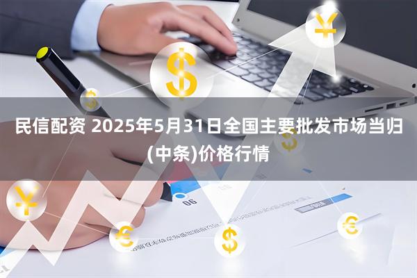民信配资 2025年5月31日全国主要批发市场当归(中条)价格行情