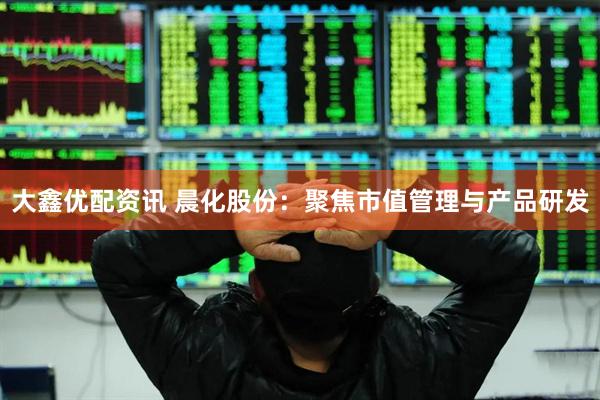 大鑫优配资讯 晨化股份：聚焦市值管理与产品研发