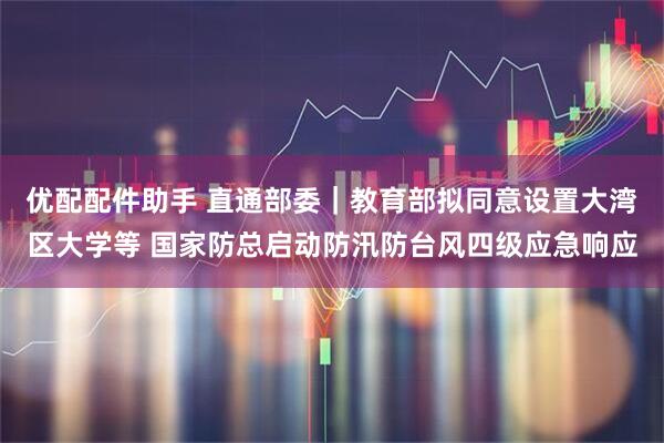 优配配件助手 直通部委｜教育部拟同意设置大湾区大学等 国家防总启动防汛防台风四级应急响应