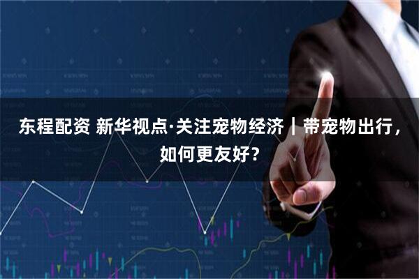 东程配资 新华视点·关注宠物经济｜带宠物出行，如何更友好？