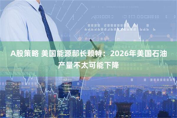 A股策略 美国能源部长赖特：2026年美国石油产量不太可能下降