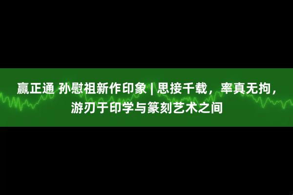 赢正通 孙慰祖新作印象 | 思接千载，率真无拘，游刃于印学与篆刻艺术之间
