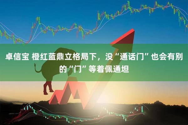 卓信宝 橙红蓝鼎立格局下，没“通话门”也会有别的“门”等着佩通坦