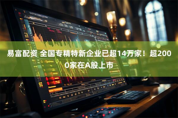 易富配资 全国专精特新企业已超14万家！超2000家在A股上市