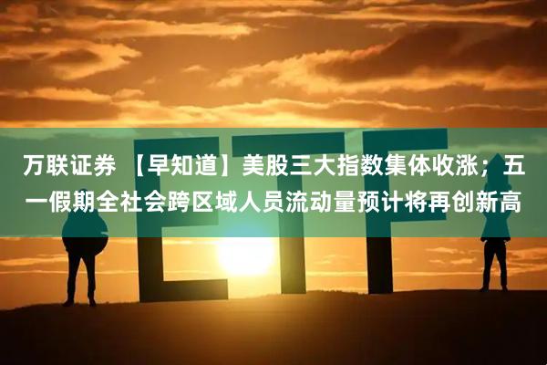 万联证券 【早知道】美股三大指数集体收涨；五一假期全社会跨区域人员流动量预计将再创新高