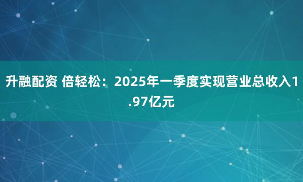 升融配资 倍轻松：2025年一季度实现营业总收入1.97亿元