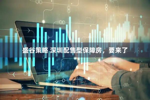 盛谷策略 深圳配售型保障房，要来了