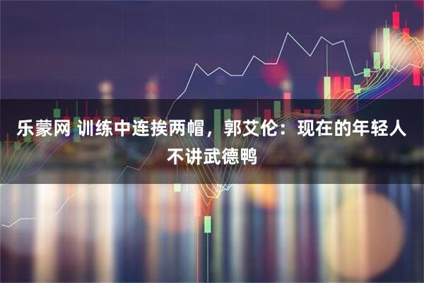 乐蒙网 训练中连挨两帽，郭艾伦：现在的年轻人不讲武德鸭
