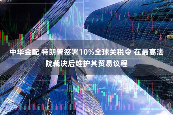 中华金配 特朗普签署10%全球关税令 在最高法院裁决后维护其贸易议程