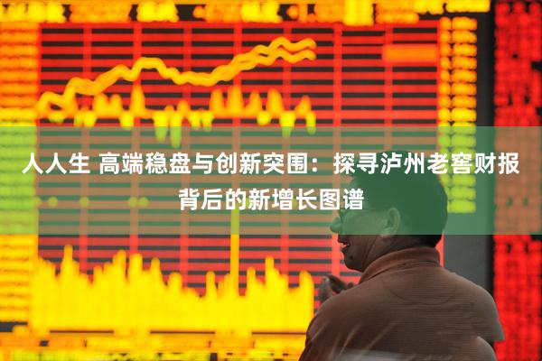 人人生 高端稳盘与创新突围：探寻泸州老窖财报背后的新增长图谱