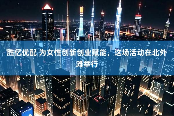 胜亿优配 为女性创新创业赋能，这场活动在北外滩举行