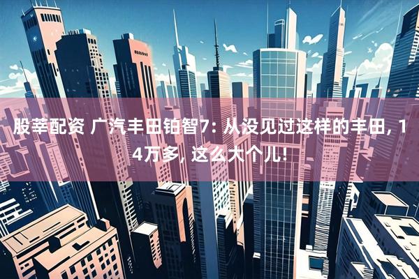 股莘配资 广汽丰田铂智7: 从没见过这样的丰田, 14万多, 这么大个儿!