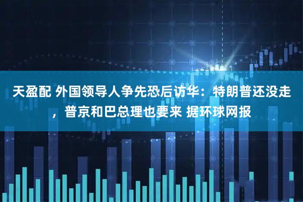 天盈配 外国领导人争先恐后访华：特朗普还没走，普京和巴总理也要来 据环球网报
